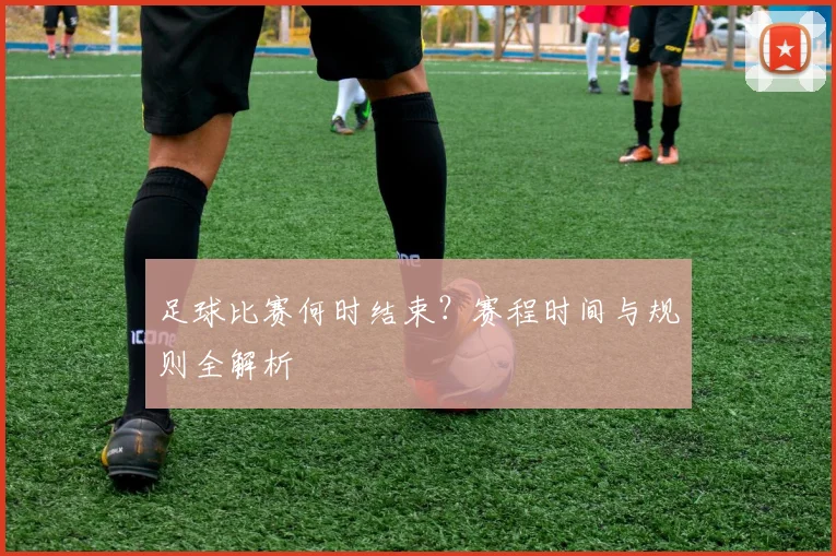 足球比赛何时结束?赛程时间与规则全解析