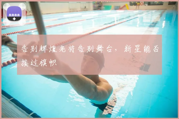 告别辉煌老将告别舞台，新星能否接过旗帜