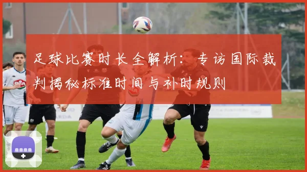 足球比赛时长全解析：专访国际裁判揭秘标准时间与补时规则