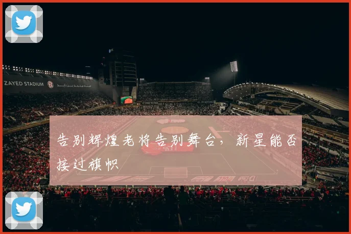 告别辉煌老将告别舞台,新星能否接过旗帜