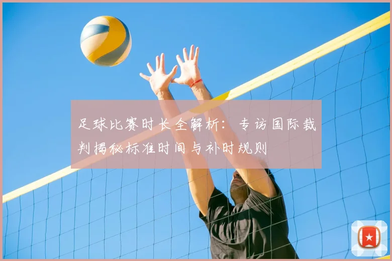 足球比赛时长全解析：专访国际裁判揭秘标准时间与补时规则