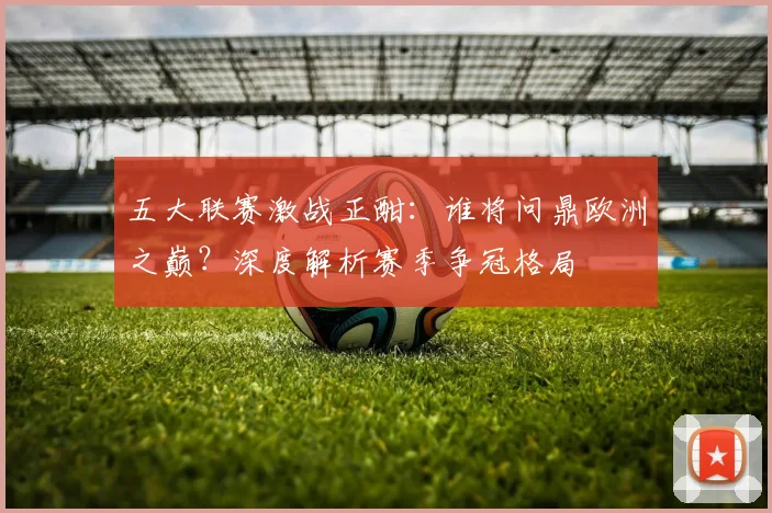 五大联赛激战正酣:谁将问鼎欧洲之巅?深度解析赛季争冠格局