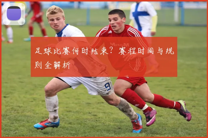 足球比赛何时结束？赛程时间与规则全解析